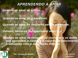 Por: “Joanna De Angelis” Prof. Paulo Ratki
Apresentações
Quando se ama, se é livre.
Quando se ama, se é saudável.
Quando se ama, se desperta para a plenitude.
Odiado, torna-se indispensável amar.
Quando se ama, se rompem as couraças e os anéis
que envolvem o corpo, e o Espírito se movimenta
produzindo vida e renovação interior.
 