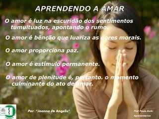 Por: “Joanna De Angelis” Prof. Paulo Ratki
Apresentações
O amor é luz na escuridão dos sentimentos
tumultuados, apontando o rumo.
O amor é bênção que luariza as dores morais.
O amor proporciona paz.
O amor é estímulo permanente.
O amor de plenitude é, portanto. o momento
culminante do ato de amar.
 