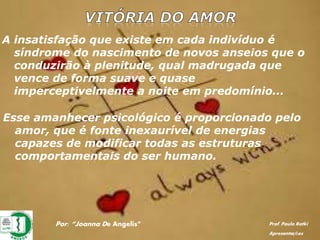 A insatisfação que existe em cada indivíduo é
síndrome do nascimento de novos anseios que o
conduzirão à plenitude, qual madrugada que
vence de forma suave e quase
imperceptivelmente a noite em predomínio...
Esse amanhecer psicológico é proporcionado pelo
amor, que é fonte inexaurível de energias
capazes de modificar todas as estruturas
comportamentais do ser humano.
Por: “Joanna De Angelis” Prof. Paulo Ratki
Apresentações
 