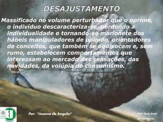 Por: “Joanna De Angelis” Prof. Paulo Ratki
Apresentações
Massificado no volume perturbador que o oprime,
o indivíduo descaracteriza-se, perdendo a
individualidade e tornando-se marionete dos
hábeis manipuladores de opinião, orientadores
de conceitos, que também se equivocam e, sem
rumo, estabelecem comportamentos que
interessam ao mercado das sensações, das
novidades, da volúpia do consumismo.
 