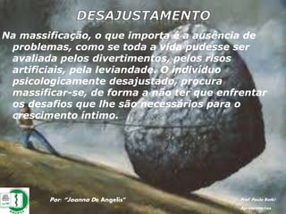 Por: “Joanna De Angelis” Prof. Paulo Ratki
Apresentações
Na massificação, o que importa é a ausência de
problemas, como se toda a vida pudesse ser
avaliada pelos divertimentos, pelos risos
artificiais, pela leviandade. O indivíduo
psicologicamente desajustado, procura
massificar-se, de forma a não ter que enfrentar
os desafios que lhe são necessários para o
crescimento íntimo.
 