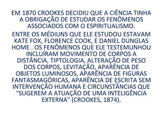 EM 1870 CROOKES DECIDIU QUE A CIÊNCIA TINHA
   A OBRIGAÇÃO DE ESTUDAR OS FENÔMENOS
      ASSOCIADOS COM O ESPIRITUALISMO.
ENTRE OS MÉDIUNS QUE ELE ESTUDOU ESTAVAM
 KATE FOX, FLORENCE COOK, E DANIEL DUNGLAS
HOME . OS FENÔMENOS QUE ELE TESTEMUNHOU
     INCLUÍRAM MOVIMENTO DE CORPOS A
  DISTÂNCIA, TIPTOLOGIA, ALTERAÇÃO DE PESO
    DOS CORPOS, LEVITAÇÃO, APARÊNCIA DE
 OBJETOS LUMINOSOS, APARÊNCIA DE FIGURAS
FANTASMAGÓRICAS, APARÊNCIA DE ESCRITA SEM
INTERVENÇÃO HUMANA E CIRCUNSTÂNCIAS QUE
  "SUGEREM A ATUAÇÃO DE UMA INTELIGÊNCIA
          EXTERNA" (CROOKES, 1874).
 