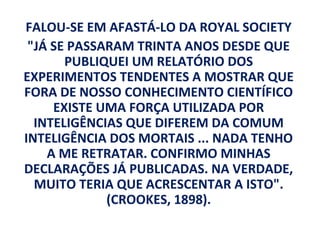 FALOU-SE EM AFASTÁ-LO DA ROYAL SOCIETY
 "JÁ SE PASSARAM TRINTA ANOS DESDE QUE
       PUBLIQUEI UM RELATÓRIO DOS
EXPERIMENTOS TENDENTES A MOSTRAR QUE
FORA DE NOSSO CONHECIMENTO CIENTÍFICO
     EXISTE UMA FORÇA UTILIZADA POR
  INTELIGÊNCIAS QUE DIFEREM DA COMUM
INTELIGÊNCIA DOS MORTAIS ... NADA TENHO
    A ME RETRATAR. CONFIRMO MINHAS
DECLARAÇÕES JÁ PUBLICADAS. NA VERDADE,
  MUITO TERIA QUE ACRESCENTAR A ISTO".
             (CROOKES, 1898).
 