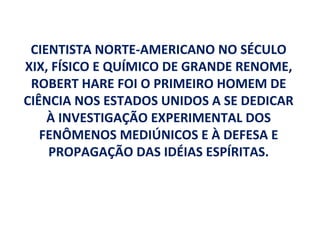 CIENTISTA NORTE-AMERICANO NO SÉCULO
XIX, FÍSICO E QUÍMICO DE GRANDE RENOME,
 ROBERT HARE FOI O PRIMEIRO HOMEM DE
CIÊNCIA NOS ESTADOS UNIDOS A SE DEDICAR
    À INVESTIGAÇÃO EXPERIMENTAL DOS
   FENÔMENOS MEDIÚNICOS E À DEFESA E
    PROPAGAÇÃO DAS IDÉIAS ESPÍRITAS.
 