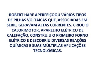 ROBERT HARE APERFEIÇOOU VÁRIOS TIPOS
 DE PILHAS VOLTAICAS QUE, ASSOCIADAS EM
SÉRIE, GERAVAM ALTAS CORRENTES. CRIOU O
   CALORIMOTOR, APARELHO ELÉTRICO DE
CALEFAÇÃO, CONSTRUIU O PRIMEIRO FORNO
 ELÉTRICO E DESCOBRIU DIVERSAS REAÇÕES
  QUÍMICAS E SUAS MÚLTIPLAS APLICAÇÕES
              TECNOLÓGICAS.
 