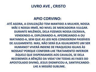 LIVRO AVE , CRISTO

                    APIO CORVINO:
“   ATÉ AGORA, A CIVILIZAÇÃO TEM MANTIDO A MULHER, NOSSA
       MÃE E NOSSA IRMÃ, NO NIVEL DE MERCADORIA VULGAR.
         DURANTE MILÊNIOS, DELA FIZEMOS NOSSA ESCRAVA,
         VENDENDO-A, EXPLORANDO-A, APEDREJANDO-A OU
     MATANDO-A, SEM QUE AS LEIS NOS CONSIDEREM PASSÍVEIS
     DE JULGAMENTO. MAS, NÃO SERÁ ELA IGUALMENTE UM SER
         HUMANO? VIVERÁ INDENE DE FRAQUEZAS IGUAIS ÀS
       NOSSAS? PORQUE CONFERIR-LHE TRATAMENTO INFERIOR
          ÀQUELE QUE DISPENSAMOS AOS CAVALOS, SE DELA
       RECEBEMOS A BÊNÇÃO DA VIDA? EM TODAS AS FASES DO
     APOSTOLADO DIVINO, JESUS DIGNIFICOU-A, SANTIFICANDO-
                      LHE A MISSÃO SUBLIME.
 