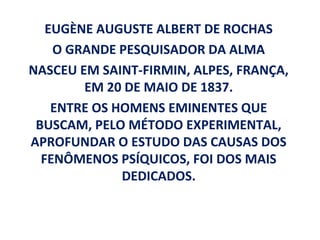 EUGÈNE AUGUSTE ALBERT DE ROCHAS
    O GRANDE PESQUISADOR DA ALMA
NASCEU EM SAINT-FIRMIN, ALPES, FRANÇA,
        EM 20 DE MAIO DE 1837.
    ENTRE OS HOMENS EMINENTES QUE
 BUSCAM, PELO MÉTODO EXPERIMENTAL,
APROFUNDAR O ESTUDO DAS CAUSAS DOS
  FENÔMENOS PSÍQUICOS, FOI DOS MAIS
              DEDICADOS.
 