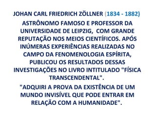 JOHAN CARL FRIEDRICH ZÖLLNER (1834 - 1882)
    ASTRÔNOMO FAMOSO E PROFESSOR DA
   UNIVERSIDADE DE LEIPZIG, COM GRANDE
  REPUTAÇÃO NOS MEIOS CIENTÍFICOS. APÓS
   INÚMERAS EXPERIÊNCIAS REALIZADAS NO
    CAMPO DA FENOMENOLOGIA ESPÍRITA,
      PUBLICOU OS RESULTADOS DESSAS
INVESTIGAÇÕES NO LIVRO INTITULADO "FÍSICA
            TRANSCENDENTAL".
  "ADQUIRI A PROVA DA EXISTÊNCIA DE UM
   MUNDO INVISÍVEL QUE PODE ENTRAR EM
       RELAÇÃO COM A HUMANIDADE".
 