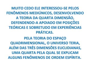 MUITO CEDO ELE INTERESSOU-SE PELOS
FENÔMENOS MEDIÚNICOS, DESENVOLVENDO
    A TEORIA DA QUARTA DIMENSÃO,
  DEFENDENDO-A APOIADO EM POSIÇÕES
 TEÓRICAS E SOBRETUDO EM EXPERIÊNCIAS
               PRÁTICAS.
         PELA TEORIA DO ESPAÇO
  QUADRIMENSIONAL, O UNIVERSO TERIA,
 ALÉM DAS TRÊS DIMENSÕES EUCLIDIANAS,
   UMA QUARTA PELA QUAL SE EXPLICAM
 ALGUNS FENÔMENOS DE ORDEM ESPÍRITA.
 