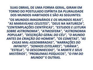 SUAS OBRAS, DE UMA FORMA GERAL, GIRAM EM
  TORNO DO POSTULADO ESPÍRITA DA PLURALIDADE
   DOS MUNDOS HABITADOS E SÃO AS SEGUINTES:
  "OS MUNDOS IMAGINÁRIOS E OS MUNDOS REAIS",
 "AS MARAVILHAS CELESTES", "DEUS NA NATUREZA",
"CONTEMPLAÇÕES CIENTÍFICAS", "ESTUDOS E LEITURA
SOBRE ASTRONOMIA", "ATMOSFERA", "ASTRONOMIA
 POPULAR", "DESCRIÇÃO GERAL DO CÉU", "O MUNDO
ANTES DA CRIAÇÃO DO HOMEM", "OS COMETAS", "AS
    CASAS MAL-ASSOMBRADAS", "NARRAÇÕES DO
     INFINITO", "SONHOS ESTELARES", "URÂNIA",
   "ESTELA", "O DESCONHECIDO", "A MORTE E SEUS
  MISTÉRIOS", "PROBLEMAS PSÍQUICOS", "O FIM DO
                 MUNDO" E OUTRAS.
 