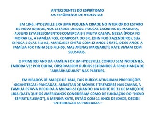 ANTECEDENTES DO ESPIRITISMO
                    OS FENÔMENOS DE HYDESVILLE

     EM 1846, HYDESVILLE ERA UMA PEQUENA CIDADE NO INTERIOR DO ESTADO
   DE NOVA IORQUE, NOS ESTADOS UNIDOS. POUCAS CASINHAS DE MADEIRA,
  ALGUNS ESTABELECIMENTOS COMERCIAIS E MUITA CALMA. NESSA ÉPOCA FOI
  MORAR LÁ, A FAMÍLIA FOX, COMPOSTA DO SR. JOHN FOX (FAZENDEIRO), SUA
ESPOSA E SUAS FILHAS, MARGARET ENTÃO COM 12 ANOS E KATE, DE 09 ANOS. A
 FAMÍLIA FOX TINHA SEIS FILHOS, MAS APENAS MARGARET E KATE VIVIAM COM
                                 SEUS PAIS.

   O PRIMEIRO ANO DA FAMÍLIA FOX EM HYDESVILLE CORREU SEM INCIDENTES,
EMBORA VEZ POR OUTRA, OBSERVASSEM RUÍDOS ESTRANHOS À SEMELHANÇA DE
                   "ARRANHADURAS" NAS PAREDES.

       EM MEADOS DE MARÇO DE 1848, TAIS RUÍDOS ATINGIRAM PROPORÇÕES
  GIGANTESCAS: PANCADAS, ARRASTAR DE MÓVEIS E TREMORES NAS CAMAS. A
FAMÍLIA ESTAVA DECIDIDA A MUDAR-SE QUANDO, NA NOITE DE 31 DE MARÇO DE
1848 (DATA QUE OS AMERICANOS CONSIDERAM COMO DE FUNDAÇÃO DO “NOVO
  ESPIRITUALISMO”), A MENINA KATE, ENTÃO COM 11 ANOS DE IDADE, DECIDE
                       "INTERROGAR AS PANCADAS":
 