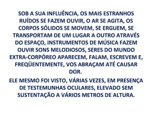 SOB A SUA INFLUÊNCIA, OS MAIS ESTRANHOS
    RUÍDOS SE FAZEM OUVIR, O AR SE AGITA, OS
    CORPOS SÓLIDOS SE MOVEM, SE ERGUEM, SE
 TRANSPORTAM DE UM LUGAR A OUTRO ATRAVÉS
  DO ESPAÇO, INSTRUMENTOS DE MÚSICA FAZEM
   OUVIR SONS MELODIOSOS, SERES DO MUNDO
EXTRA-CORPÓREO APARECEM, FALAM, ESCREVEM E,
  FREQÜENTEMENTE, VOS ABRAÇAM ATÉ CAUSAR
                     DOR.
ELE MESMO FOI VISTO, VÁRIAS VEZES, EM PRESENÇA
    DE TESTEMUNHAS OCULARES, ELEVADO SEM
   SUSTENTAÇÃO A VÁRIOS METROS DE ALTURA.
 