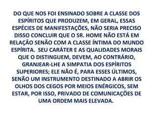 DO QUE NOS FOI ENSINADO SOBRE A CLASSE DOS
    ESPÍRITOS QUE PRODUZEM, EM GERAL, ESSAS
 ESPÉCIES DE MANIFESTAÇÕES, NÃO SERIA PRECISO
  DISSO CONCLUIR QUE O SR. HOME NÃO ESTÁ EM
RELAÇÃO SENÃO COM A CLASSE ÍNTIMA DO MUNDO
ESPÍRITA. SEU CARÁTER E AS QUALIDADES MORAIS
    QUE O DISTINGUEM, DEVEM, AO CONTRÁRIO,
     GRANJEAR-LHE A SIMPATIA DOS ESPÍRITOS
   SUPERIORES; ELE NÃO É, PARA ESSES ÚLTIMOS,
 SENÃO UM INSTRUMENTO DESTINADO A ABRIR OS
  OLHOS DOS CEGOS POR MEIOS ENÉRGICOS, SEM
 ESTAR, POR ISSO, PRIVADO DE COMUNICAÇÕES DE
           UMA ORDEM MAIS ELEVADA.
 