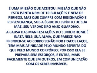É UMA MISSÃO QUE ACEITOU; MISSÃO QUE NÃO
    ESTÁ ISENTA NEM DE TRIBULAÇÕES E NEM DE
 PERIGOS, MAS QUE CUMPRE COM RESIGNAÇÃO E
 PERSEVERANÇA, SOB A ÉGIDE DO ESPÍRITO DE SUA
      MÃE, SEU VERDADEIRO ANJO GUARDIÃO.
A CAUSA DAS MANIFESTAÇÕES DO SENHOR HOME É
     INATA NELE; SUA ALMA, QUE PARECE NÃO
PRENDER-SE AO CORPO SENÃO POR FRACOS LAÇOS,
 TEM MAIS AFINIDADE PELO MUNDO ESPÍRITA DO
  QUE PELO MUNDO CORPÓREO; POR ISSO ELA SE
      PREPARA SEM ESFORÇOS, E ENTRA, MAIS
FACILMENTE QUE EM OUTROS, EM COMUNICAÇÃO
             COM OS SERES INVISÍVEIS.
 