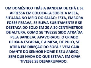 UM DOMÉSTICO TRÁS A BANDEJA DE CHÁ E SE
   APRESSA EM COLOCÁ-LA SOBRE A MESA,
SITUADA NO MEIO DO SALÃO; ESTA, EMBORA
 FOSSE PESAVA, SE ELEVA SUBITAMENTE E SE
DESTACA DO SOLO EM 20 A 30 CENTÍMETROS
DE ALTURA, COMO SE TIVESSE SIDO ATRAÍDA
   PELA BANDEJA; APAVORADO, O CRIADO
  DEIXA-A ESCAPAR, E A MESA, DE PULO, SE
   ATIRA EM DIREÇÃO DO SOFÁ E VEM CAIR
  DIANTE DO SENHOR HOME E SEU AMIGO,
  SEM QUE NADA DO QUE ESTAVA EM CIMA
        TIVESSE SE DESARRUMADO.
 
