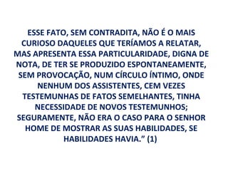 ESSE FATO, SEM CONTRADITA, NÃO É O MAIS
  CURIOSO DAQUELES QUE TERÍAMOS A RELATAR,
MAS APRESENTA ESSA PARTICULARIDADE, DIGNA DE
NOTA, DE TER SE PRODUZIDO ESPONTANEAMENTE,
 SEM PROVOCAÇÃO, NUM CÍRCULO ÍNTIMO, ONDE
     NENHUM DOS ASSISTENTES, CEM VEZES
  TESTEMUNHAS DE FATOS SEMELHANTES, TINHA
     NECESSIDADE DE NOVOS TESTEMUNHOS;
SEGURAMENTE, NÃO ERA O CASO PARA O SENHOR
   HOME DE MOSTRAR AS SUAS HABILIDADES, SE
            HABILIDADES HAVIA.” (1)
 