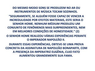 DO MESMO MODO SONS SE PRODUZEM NO AR OU
      INSTRUMENTOS DE MÚSICA TOCAM SOZINHOS.
  “SEGURAMENTE, SE ALGUÉM FOSSE CAPAZ DE VENCER A
   INCREDULIDADE POR EFEITOS MATERIAIS, ESTE SERIA O
     SENHOR HOME. NENHUM MÉDIUM PRODUZIU UM
 CONJUNTO DE FENÔMENOS MAIS SURPREENDENTES, NEM
     EM MELHORES CONDIÇÕES DE HONESTIDADE.” (2)
 O SENHOR HOME REALIZOU VÁRIAS EXPERIÊNCIAS PERANTE
              O IMPERADOR NAPOLEÃO II.
   DURANTE ESSAS EXPERIÊNCIAS, OBTEVE-SE UMA PROVA
CONCRETA DA ASSINATURA DE NAPOLEÃO BONAPARTE, COM
     A PRESENÇA DA IMPERATRIZ EUGÊNIA, CUJO FATO
         AUMENTOU GRANDEMENTE SUA FAMA.
 