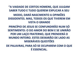 “A VAIDADE DE CERTOS HOMENS, QUE JULGAM
  SABER TUDO E TUDO QUEREM EXPLICAR A SEU
      MODO, DARÁ NASCIMENTO A OPINIÕES
 DISSIDENTES. MAS, TODOS OS QUE TIVEREM EM
                VISTA O GRANDE
  PRINCÍPIO DE JESUS SE CONFUNDIRÃO NUM SÓ
 SENTIMENTO: O DO AMOR DO BEM E SE UNIRÃO
   POR UM LAÇO FRATERNO, QUE PRENDERÁ O
  MUNDO INTEIRO. ESTES DEIXARÃO DE LADO AS
             MISERÁVEIS QUESTÕES
DE PALAVRAS, PARA SÓ SE OCUPAREM COM O QUE
                  É ESSENCIAL.
 