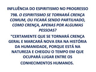 INFLUÊNCIA DO ESPIRITISMO NO PROGRESSO
  798. O ESPIRITISMO SE TORNARÁ CRENÇA
  COMUM, OU FICARÁ SENDO PARTILHADO,
   COMO CRENÇA, APENAS POR ALGUMAS
                  PESSOAS?
  “CERTAMENTE QUE SE TORNARÁ CRENÇA
 GERAL E MARCARÁ NOVA ERA NA HISTÓRIA
    DA HUMANIDADE, PORQUE ESTÁ NA
   NATUREZA E CHEGOU O TEMPO EM QUE
         OCUPARÁ LUGAR ENTRE OS
       CONHECIMENTOS HUMANOS.
 