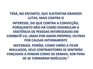 TERÁ, NO ENTANTO, QUE SUSTENTAR GRANDES
             LUTAS, MAIS CONTRA O
    INTERESSE, DO QUE CONTRA A CONVICÇÃO,
    PORQUANTO NÃO HÁ COMO DISSIMULAR A
    EXISTÊNCIA DE PESSOAS INTERESSADAS EM
COMBATÊ-LO, UMAS POR AMOR-PRÓPRIO, OUTRAS
           POR CAUSAS INTEIRAMENTE
     MATERIAIS. PORÉM, COMO VIRÃO A FICAR
 INSULADOS, SEUS CONTRADITORES SE SENTIRÃO
FORÇADOS A PENSAR COMO OS DEMAIS, SOB PENA
          DE SE TORNAREM RIDÍCULOS.”
 