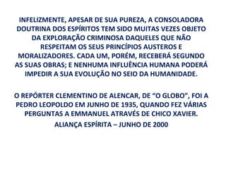 INFELIZMENTE, APESAR DE SUA PUREZA, A CONSOLADORA
DOUTRINA DOS ESPÍRITOS TEM SIDO MUITAS VEZES OBJETO
     DA EXPLORAÇÃO CRIMINOSA DAQUELES QUE NÃO
        RESPEITAM OS SEUS PRINCÍPIOS AUSTEROS E
 MORALIZADORES. CADA UM, PORÉM, RECEBERÁ SEGUNDO
AS SUAS OBRAS; E NENHUMA INFLUÊNCIA HUMANA PODERÁ
   IMPEDIR A SUA EVOLUÇÃO NO SEIO DA HUMANIDADE.

O REPÓRTER CLEMENTINO DE ALENCAR, DE “O GLOBO”, FOI A
PEDRO LEOPOLDO EM JUNHO DE 1935, QUANDO FEZ VÁRIAS
   PERGUNTAS A EMMANUEL ATRAVÉS DE CHICO XAVIER.
          ALIANÇA ESPÍRITA – JUNHO DE 2000
 