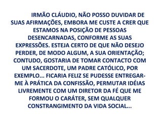 IRMÃO CLÁUDIO, NÃO POSSO DUVIDAR DE
SUAS AFIRMAÇÕES, EMBORA ME CUSTE A CRER QUE
         ESTAMOS NA POSIÇÃO DE PESSOAS
      DESENCARNADAS, CONFORME AS SUAS
  EXPRESSÕES. ESTEJA CERTO DE QUE NÃO DESEJO
  PERDER, DE MODO ALGUM, A SUA ORIENTAÇÃO;
 CONTUDO, GOSTARIA DE TOMAR CONTACTO COM
     UM SACERDOTE, UM PADRE CATÓLICO, POR
 EXEMPLO... FICARIA FELIZ SE PUDESSE ENTREGAR-
 ME À PRÁTICA DA CONFISSÃO, PERMUTAR IDÉIAS
   LIVREMENTE COM UM DIRETOR DA FÉ QUE ME
       FORMOU O CARÁTER, SEM QUALQUER
      CONSTRANGIMENTO DA VIDA SOCIAL...
 