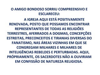 O AMIGO BONDOSO SORRIU COMPREENSIVO E
                 ESCLARECEU:
         A IGREJA AQUI ESTÁ POSITIVAMENTE
 RENOVADA, POSTO QUE POSSAMOS ENCONTRAR
     REPRESENTANTES DE TODAS AS RELIGIÕES
TERRESTRES, AFERRADOS A DOGMAS, CONCEPÇÕES
ESTREITAS, PRECONCEITOS E TIRANIAS DIVERSAS DO
   FANATISMO, NAS ÁREAS VIZINHAS EM QUE SE
      CONGREGAM MILHARES E MILHARES DE
 INTELIGÊNCIAS REBELDES E PERTURBADAS. AQUI,
PRÓPRIAMENTE, OS SACERDOTES NÃO A OUVIRIAM
     EM CONFISSÃO DE NATUREZA RELIGIOSA.
 