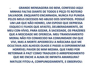 —      GRANDE MENSAGEIRA DO BEM, CONFESSO AQUI
 MINHAS FALTAS DIANTE DE TODOS E PEÇO-TE ROTEIRO
SALVADOR. ENQUANTO ENCARNADA, NUNCA FUI PUNIDA
PELOS MEUS EXCESSOS NO ABUSO DOS SENTIDOS. POSSUÍ
 UM LAR QUE NÃO HONREI, UM ESPOSO QUE DEPRESSA
 ESQUECI E FILHOS QUE AFASTEI, DELIBERADAMENTE, DE
MEU CON-VÍVIO, PARA GOZAR, À SACIEDADE, OS PRAZERES
 QUE A MOCIDADE ME OFERECIA. MEU TRANSVIAMENTO
 MORAL NÃO FOI CONHECIDO NA COMUNIDADE EM QUE
  VIVI, MAS A MORTE APODRECEU A MÁSCARA QUE ME
OCULTAVA AOS ALHEIOS OLHOS E PASSEI A EXPERIMENTAR
   HORRÍVEL PAVOR DE MIM MESMA. QUE FAREI POR
RETORNAR À PAZ? COMO TRADUZIR O ARREPENDIMENTO
    QUE ME ENCHE A ALMA DE INFINITA AMARGURA?
 MATILDE FITOU-A, COMPUNGIDAMENTE, E OBSERVOU:
 