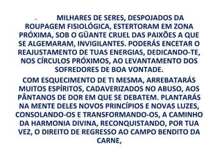 —       MILHARES DE SERES, DESPOJADOS DA
   ROUPAGEM FISIOLÓGICA, ESTERTORAM EM ZONA
 PRÓXIMA, SOB O GÜANTE CRUEL DAS PAIXÕES A QUE
 SE ALGEMARAM, INVIGILANTES. PODERÁS ENCETAR O
 REAJUSTAMENTO DE TUAS ENERGIAS, DEDICANDO-TE,
  NOS CÍRCULOS PRÓXIMOS, AO LEVANTAMENTO DOS
           SOFREDORES DE BOA VONTADE.
  COM ESQUECIMENTO DE TI MESMA, ARREBATARÁS
 MUITOS ESPÍRITOS, CADAVERIZADOS NO ABUSO, AOS
 PÂNTANOS DE DOR EM QUE SE DEBATEM. PLANTARÁS
 NA MENTE DELES NOVOS PRINCÍPIOS E NOVAS LUZES,
CONSOLANDO-OS E TRANSFORMANDO-OS, A CAMINHO
 DA HARMONIA DIVINA, RECONQUISTANDO, POR TUA
 VEZ, O DIREITO DE REGRESSO AO CAMPO BENDITO DA
                      CARNE,
 
