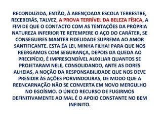 RECONDUZIDA, ENTÃO, À ABENÇOADA ESCOLA TERRESTRE,
RECEBERÁS, TALVEZ, A PROVA TERRÍVEL DA BELEZA FÍSICA, A
FIM DE QUE O CONTACTO COM AS TENTAÇÕES DA PRÓPRIA
NATUREZA INFERIOR TE RETEMPERE O AÇO DO CARÁTER, SE
  CONSEGUIRES MANTER FIDELIDADE SUPREMA AO AMOR
 SANTIFICANTE. ESTA ÉA LEI, MINHA FILHA! PARA QUE NOS
   REERGAMOS COM SEGURANÇA, DEPOIS DA QUEDA AO
   PRECIPÍCIO, É IMPRESCINDÍVEL AUXILIAR QUANTOS SE
   PROJETARAM NELE, CONSOLIDANDO, ANTE AS DORES
 ALHEIAS, A NOÇÃO DA RESPONSABILIDADE QUE NOS DEVE
   PRESIDIR ÀS AÇÕES PORVINDOURAS, DE MODO QUE A
 REENCARNAÇÃO NÃO SE CONVERTA EM NOVO MERGULHO
      NO EGOÍSMO. O ÚNICO RECURSO DE FUGIRMOS
DEFINITIVAMENTE AO MAL É O APOIO CONSTANTE NO BEM
                        INFINITO.
 