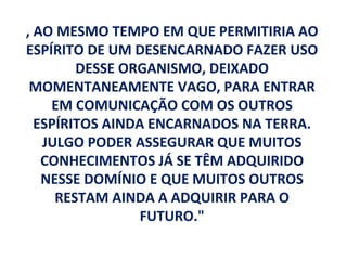 , AO MESMO TEMPO EM QUE PERMITIRIA AO
ESPÍRITO DE UM DESENCARNADO FAZER USO
        DESSE ORGANISMO, DEIXADO
 MOMENTANEAMENTE VAGO, PARA ENTRAR
    EM COMUNICAÇÃO COM OS OUTROS
  ESPÍRITOS AINDA ENCARNADOS NA TERRA.
   JULGO PODER ASSEGURAR QUE MUITOS
   CONHECIMENTOS JÁ SE TÊM ADQUIRIDO
   NESSE DOMÍNIO E QUE MUITOS OUTROS
     RESTAM AINDA A ADQUIRIR PARA O
                 FUTURO."
 