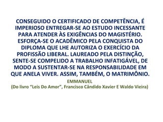 CONSEGUIDO O CERTIFICADO DE COMPETÊNCIA, É
 IMPERIOSO ENTREGAR-SE AO ESTUDO INCESSANTE
   PARA ATENDER ÀS EXIGÊNCIAS DO MAGISTÉRIO.
   ESFORÇA-SE O ACADÊMICO PELA CONQUISTA DO
    DIPLOMA QUE LHE AUTORIZA O EXERCÍCIO DA
  PROFISSÃO LIBERAL. LAUREADO PELA DISTINÇÃO,
SENTE-SE COMPELIDO A TRABALHO INFATIGÁVEL, DE
 MODO A SUSTENTAR-SE NA RESPONSABILIDADE EM
QUE ANELA VIVER. ASSIM, TAMBÉM, O MATRIMÔNIO.
                            EMMANUEL
(Do livro “Leis Do Amor”, Francisco Cândido Xavier E Waldo Vieira)
 