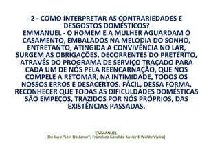 2 - COMO INTERPRETAR AS CONTRARIEDADES E
              DESGOSTOS DOMÉSTICOS?
  EMMANUEL - O HOMEM E A MULHER AGUARDAM O
  CASAMENTO, EMBALADOS NA MELODIA DO SONHO,
    ENTRETANTO, ATINGIDA A CONVIVÊNCIA NO LAR,
SURGEM AS OBRIGAÇÕES, DECORRENTES DO PRETÉRITO,
 ATRAVÉS DO PROGRAMA DE SERVIÇO TRAÇADO PARA
   CADA UM DE NÓS PELA REENCARNAÇÃO, QUE NOS
   COMPELE A RETOMAR, NA INTIMIDADE, TODOS OS
  NOSSOS ERROS E DESACERTOS. FÁCIL, DESSA FORMA,
RECONHECER QUE TODAS AS DIFICULDADES DOMÉSTICAS
   SÃO EMPEÇOS, TRAZIDOS POR NÓS PRÓPRIOS, DAS
                EXISTÊNCIAS PASSADAS.


                                    EMMANUEL
        (Do livro “Leis Do Amor”, Francisco Cândido Xavier E Waldo Vieira)
 