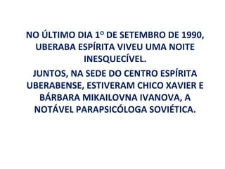NO ÚLTIMO DIA 1O DE SETEMBRO DE 1990,
  UBERABA ESPÍRITA VIVEU UMA NOITE
           INESQUECÍVEL.
 JUNTOS, NA SEDE DO CENTRO ESPÍRITA
UBERABENSE, ESTIVERAM CHICO XAVIER E
   BÁRBARA MIKAILOVNA IVANOVA, A
 NOTÁVEL PARAPSICÓLOGA SOVIÉTICA.
 