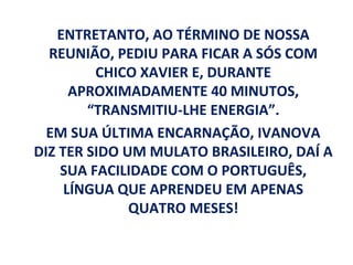 ENTRETANTO, AO TÉRMINO DE NOSSA
  REUNIÃO, PEDIU PARA FICAR A SÓS COM
         CHICO XAVIER E, DURANTE
      APROXIMADAMENTE 40 MINUTOS,
        “TRANSMITIU-LHE ENERGIA”.
  EM SUA ÚLTIMA ENCARNAÇÃO, IVANOVA
DIZ TER SIDO UM MULATO BRASILEIRO, DAÍ A
    SUA FACILIDADE COM O PORTUGUÊS,
     LÍNGUA QUE APRENDEU EM APENAS
              QUATRO MESES!
 