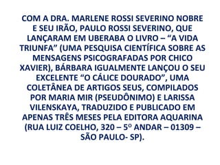 COM A DRA. MARLENE ROSSI SEVERINO NOBRE
    E SEU IRÃO, PAULO ROSSI SEVERINO, QUE
  LANÇARAM EM UBERABA O LIVRO – “A VIDA
TRIUNFA” (UMA PESQUISA CIENTÍFICA SOBRE AS
   MENSAGENS PSICOGRAFADAS POR CHICO
XAVIER), BÁRBARA IGUALMENTE LANÇOU O SEU
     EXCELENTE “O CÁLICE DOURADO”, UMA
  COLETÂNEA DE ARTIGOS SEUS, COMPILADOS
   POR MARIA MIR (PSEUDÔNIMO) E LARISSA
   VILENSKAYA, TRADUZIDO E PUBLICADO EM
 APENAS TRÊS MESES PELA EDITORA AQUARINA
 (RUA LUIZ COELHO, 320 – 5O ANDAR – 01309 –
                SÃO PAULO- SP).
 