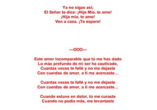 Ya no sigas así;
El Señor te dice: ¡Hijo Mío, te amo!
¡Hija mía, te amo!
Ven a casa, ¡Te espero!
---OOO---
Este amor incomparable que tú me has dado
Lo más profundo de mi ser ha cautivado,
Cuantas veces te fallé y no me dejaste
Con cuerdas de amor, a ti me acercaste…
Cuantas veces te fallé y no me dejaste
Con cuerdas de amor, a ti me acercaste…
Cuando estuve en dolor, tú me curaste
Cuando no podía más, me levantaste
 