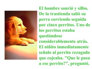 El hombre sonrió y silbo. De la trastienda salió su perra corriendo seguida por cinco perritos. Uno de los perritos estaba quedándose considerablemente atrás. El niñito inmediatamente señalo al perrito rezagado que cojeaba. "Que le pasa a ese perrito?", preguntó.  