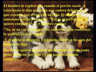 El hombre le explicó que cuando el perrito nació, el veterinario le dijo que tenía una cadera defectuosa y que cojearía por el resto de su vida. El niñito se emociono mucho y exclamo: "Ese es el perrito que yo quiero comprar!". Y el hombre replico:  "No, tu no vas a comprar ese cachorro, si tu realmente lo quieres, yo te lo regalo". Y el niñito se disgusto, y mirando directo a los ojos del hombre le dijo:  No, Yo no quiero que usted me lo regale. El vale tanto como los otros  perritos y yo le pagare el precio completo.  