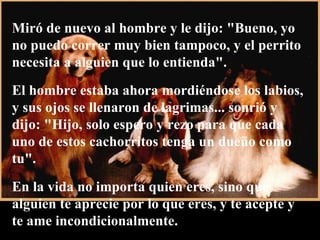 Miró de nuevo al hombre y le dijo: "Bueno, yo no puedo correr muy bien tampoco, y el perrito necesita a alguien que lo entienda".  El hombre estaba ahora mordiéndose los labios, y sus ojos se llenaron de lagrimas... sonrió y dijo: "Hijo, solo espero y rezo para que cada uno de estos cachorritos tenga un dueño como tu".  En la vida no importa quien eres, sino que alguien te aprecie por lo que eres, y te acepte y te ame incondicionalmente. 