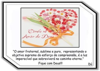 “ O amor fraternal, sublime e puro,  representando o objetivo supremo do esforço de compreensão, é a luz imperecível que sobreviverá no caminho eterno.” Dú Fique com Deus!!! 