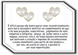 É difícil porque não basta querer amar incondicionalmente, para isso é necessário destituir-se completamente do ego  e de suas projeções, expectativas,  julgamentos de valor,  simpatias e antipatias,  desejo  de  poder sobre o outro, mágoas, rancores, isto é, de todos aqueles sentimentos  que obstruem o coração e impedem de reconhecermos  o nosso semelhante como parte de nós mesmos e,  por isso, de aceitá-lo como é, e perdoá-lo  por suas imperfeições.  