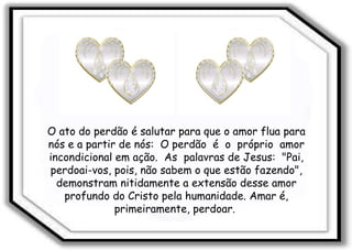 O ato do perdão é salutar para que o amor flua para nós e a partir de nós:  O perdão  é  o  próprio  amor incondicional em ação.  As  palavras de Jesus:  "Pai, perdoai-vos, pois, não sabem o que estão fazendo", demonstram nitidamente a extensão desse amor profundo do Cristo pela humanidade. Amar é, primeiramente, perdoar.  