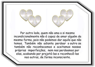 Por outro lado, quem não ama a si mesmo incondicionalmente não é capaz de amar alguém da mesma forma, pois não podemos dar aquilo que não temos.  Também  não  adianta  perdoar  o outro se também  não  reconhecemos  e  aceitamos  nossas próprias  imperfeições,  nem nos perdoamos por  elas, acabando por projetá-las e reconhecê-las nos outros, de forma inconsciente.  
