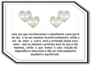 Uma vez que reconhecemos o semelhante como parte de nós,  e se nos amamos incondicionalmente, então o ato  de  amar  o  outro  será a extensão desse auto-amor;  mas se amamos o próximo mais do que a nós mesmos,  então  o  que  temos  é  uma  relação de dependência emocional e não um relacionamento saudável e equilibrado.  