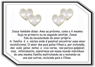 Jesus também disse: Ame ao próximo, como a ti mesmo. Seja no primeiro ou no segundo sentido, Jesus  fala da necessidade do amor-próprio. A  família  é  o  núcleo onde é possível encontrar esse amor incondicional. O amor dos pais pelos filhos e, por extensão, dos  avós  pelos  netos  e  vice-versa,  nos parece palpável; mas,  infelizmente, assistimos em nosso mundo indivíduos de uma mesma família maltratando-se e matando-se  uns aos outros, incluindo pais e filhos.  