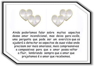 Ainda  poderíamos  falar  sobre  muitos  aspectos  desse  amor  incondicional,  mas  deixo  para vocês,  uma  pergunta  que  pode  ser  um  exercício que os  ajudará a detectar os aspectos de suas vidas onde  precisam ser mais amorosos, mais compreensivos e compassivos  para  que  o  amor  possa voltar  a fluir,  lembrando  sempre que o amor que  projetamos é o amor que recebemos.  