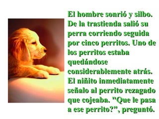 El hombre sonrió y silbo.
De la trastienda salió su
perra corriendo seguida
por cinco perritos. Uno de
los perritos estaba
quedándose
considerablemente atrás.
El niñito inmediatamente
señalo al perrito rezagado
que cojeaba. "Que le pasa
a ese perrito?", preguntó.
 