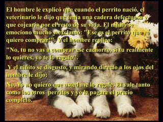 El hombre le explicó que cuando el perrito nació, el
veterinario le dijo que tenía una cadera defectuosa y
que cojearía por el resto de su vida. El niñito se
emociono mucho y exclamo: "Ese es el perrito que yo
quiero comprar!". Y el hombre replico:
"No, tu no vas a comprar ese cachorro, si tu realmente
lo quieres, yo te lo regalo".
Y el niñito se disgusto, y mirando directo a los ojos del
hombre le dijo:
No, Yo no quiero que usted me lo regale. El vale tanto
como los otros perritos y yo le pagare el precio
completo.
 
