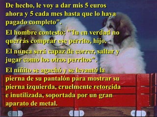 De hecho, le voy a dar mis 5 euros
ahora y 5 cada mes hasta que lo haya
pagado completo".
El hombre contesto: "Tu en verdad no
querrás comprar ese perrito, hijo.
El nunca será capaz de correr, saltar y
jugar como los otros perritos".
El niñito se agachó y se levantó la
pierna de su pantalón para mostrar su
pierna izquierda, cruelmente retorcida
e inutilizada, soportada por un gran
aparato de metal.
 